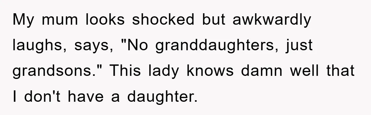 My mum looks shocked but awkwardly laughs, says, "No granddaughters, just grandsons." This lady knows damn well that I don't have a daughter.