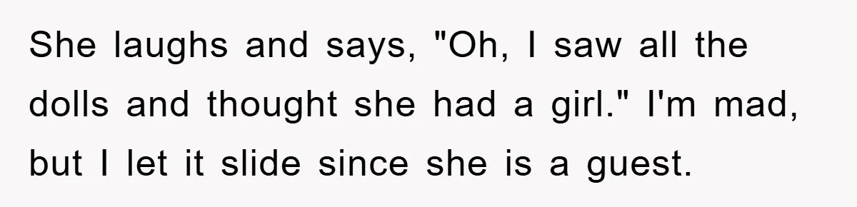 She laughs and says, "Oh, I saw all the dolls and thought she had a girl." I'm mad, but I let it slide since she is a guest.
