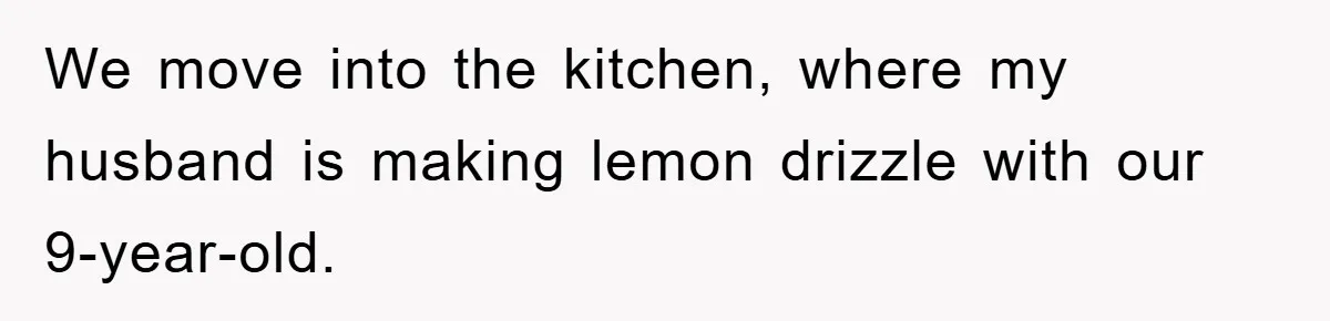 We move into the kitchen, where my husband is making lemon drizzle with our 9-year-old.