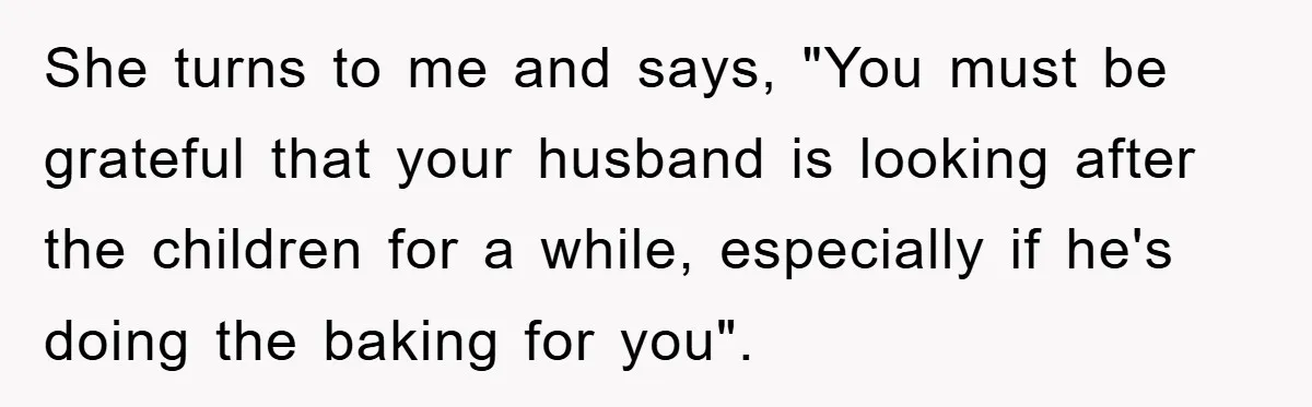 She turns to me and says, "You must be grateful that your husband is looking after the children for a while, especially if he's doing the baking for you".