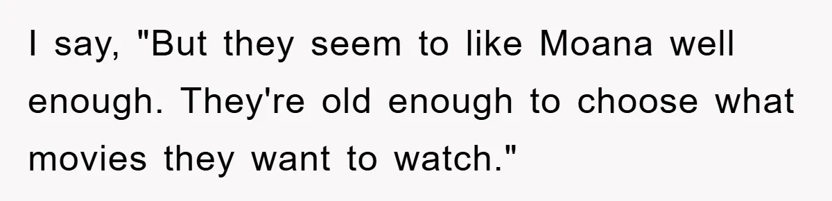 I say, "But they seem to like Moana well enough. They're old enough to choose what movies they want to watch."