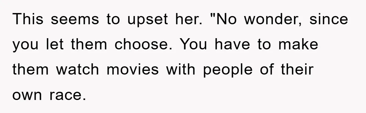 This seems to upset her. "No wonder, since you let them choose. You have to make them watch movies with people of their own race.
