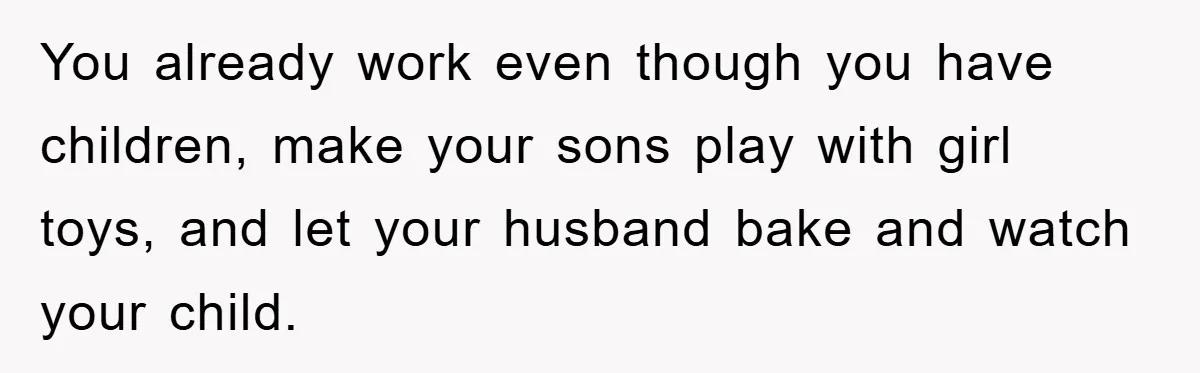 You already work even though you have children, make your sons play with girl toys, and let your husband bake and watch your child.