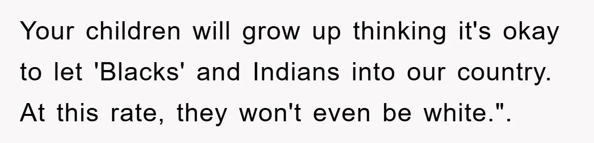 Your children will grow up thinking it's okay to let 'Blacks' and Indians into our country. At this rate, they won't even be white.".