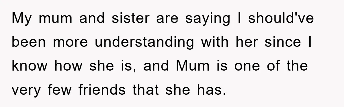 My mum and sister are saying I should've been more understanding with her since I know how she is, and Mum is one of the very few friends that she...