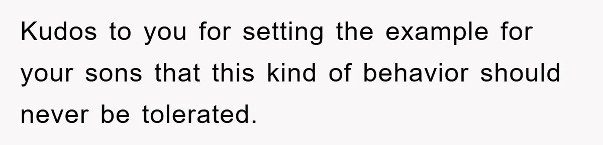 Kudos to you for setting the example for your sons that this kind of behavior should never be tolerated.