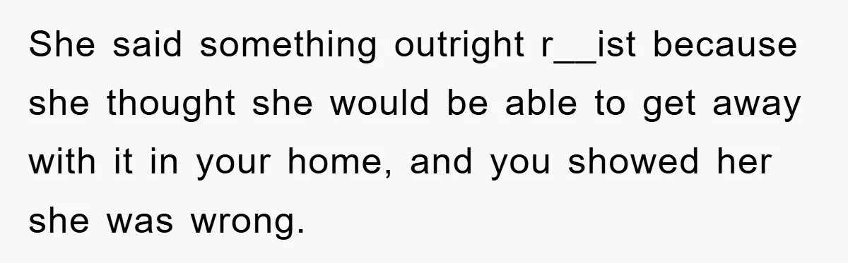 She said something outright r__ist because she thought she would be able to get away with it in your home, and you showed her she was wrong.