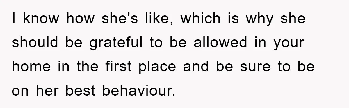 I know how she's like, which is why she should be grateful to be allowed in your home in the first place and be sure to be on her best...