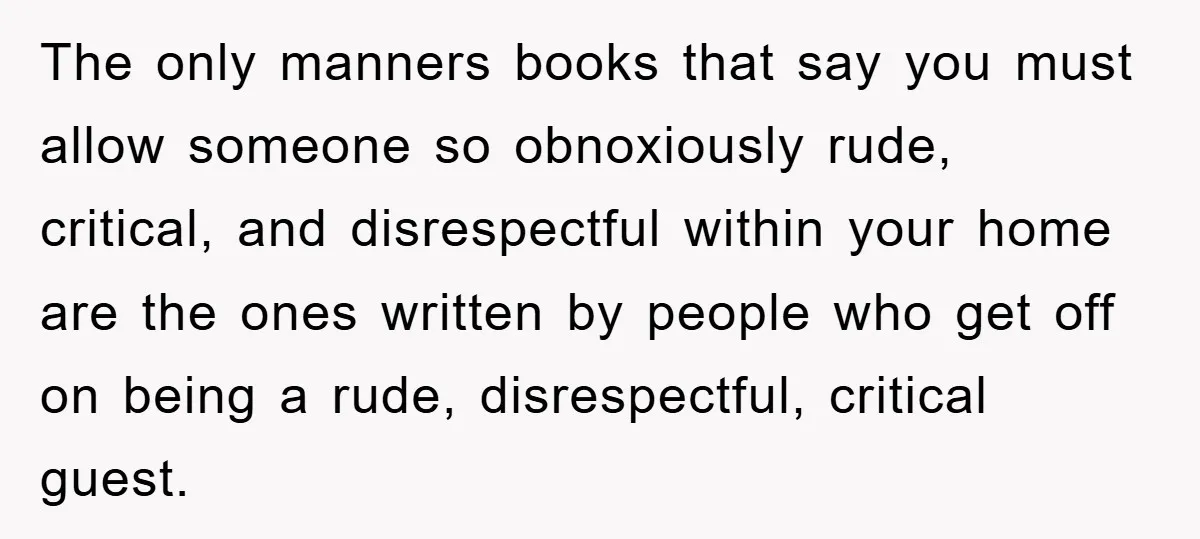 The only manners books that say you must allow someone so obnoxiously rude, critical, and disrespectful within your home are the ones written by people who get off on being...