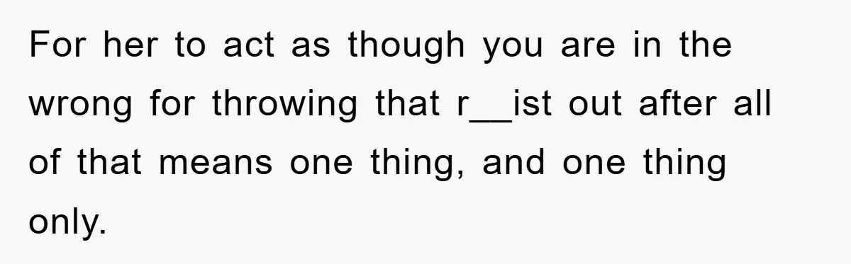 For her to act as though you are in the wrong for throwing that r__ist out after all of that means one thing, and one thing only.