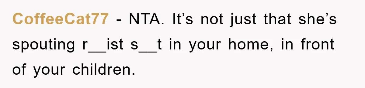 CoffeeCat77 − NTA. It’s not just that she’s spouting r__ist s__t in your home, in front of your children.