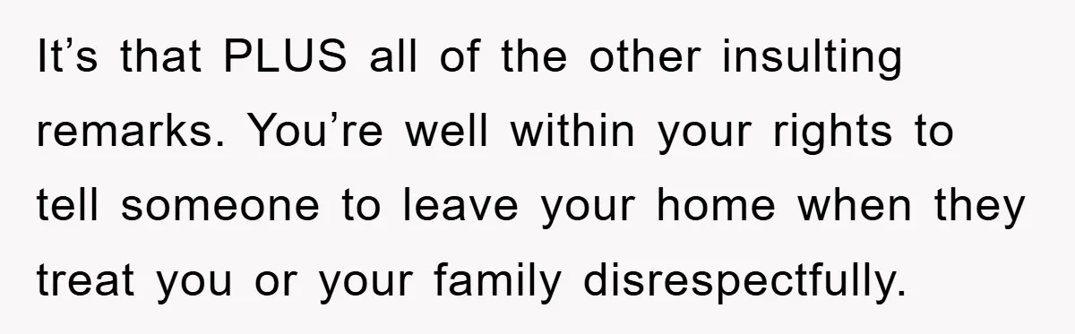 It’s that PLUS all of the other insulting remarks. You’re well within your rights to tell someone to leave your home when they treat you or your family disrespectfully.
