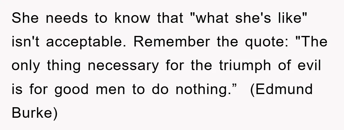 She needs to know that "what she's like" isn't acceptable. Remember the quote: "The only thing necessary for the triumph of evil is for good men to do nothing.” (Edmund...