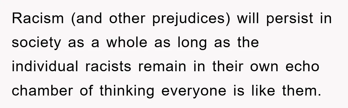 Racism (and other prejudices) will persist in society as a whole as long as the individual racists remain in their own echo chamber of thinking everyone is like them.