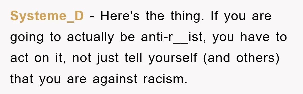 Systeme_D − Here's the thing. If you are going to actually be anti-r__ist, you have to act on it, not just tell yourself (and others) that you are against racism.