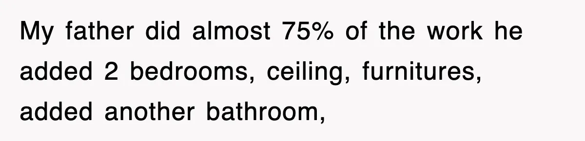 My father did almost 75% of the work he added 2 bedrooms, ceiling, furnitures, added another bathroom,