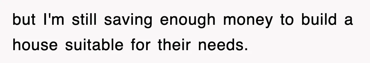 but I'm still saving enough money to build a house suitable for their needs.
