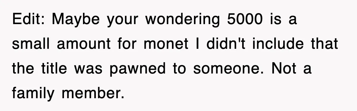 Edit: Maybe your wondering 5000 is a small amount for monet I didn't include that the title was pawned to someone. Not a family member.