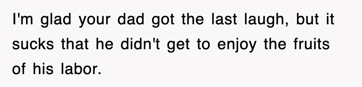 I'm glad your dad got the last laugh, but it sucks that he didn't get to enjoy the fruits of his labor.