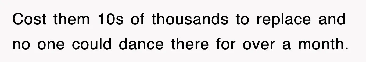 Cost them 10s of thousands to replace and no one could dance there for over a month.