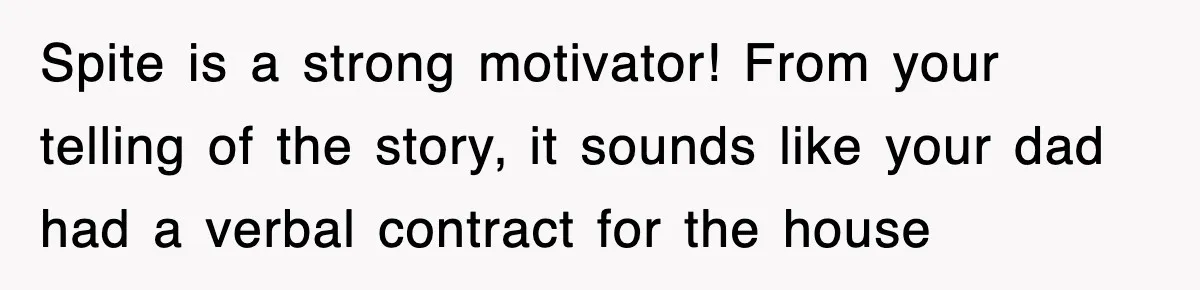 Spite is a strong motivator! From your telling of the story, it sounds like your dad had a verbal contract for the house