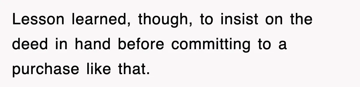Lesson learned, though, to insist on the deed in hand before committing to a purchase like that.