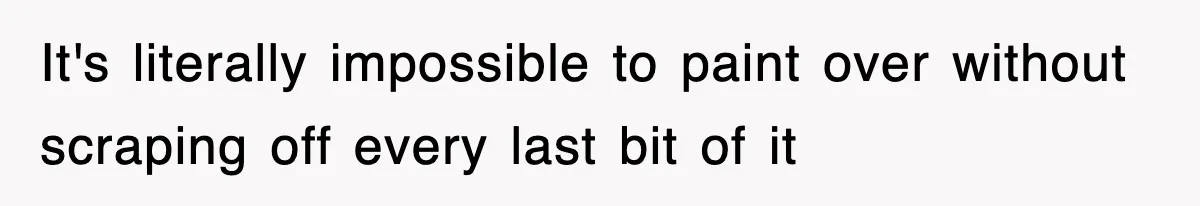 It's literally impossible to paint over without scraping off every last bit of it