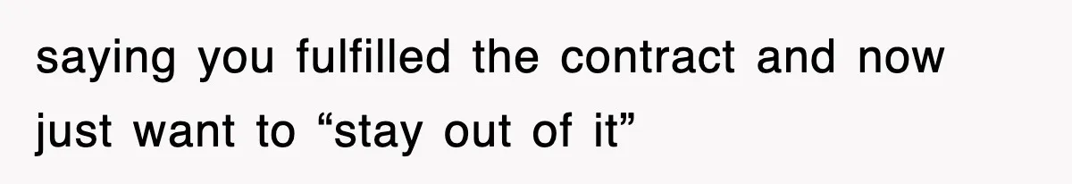 saying you fulfilled the contract and now just want to “stay out of it”