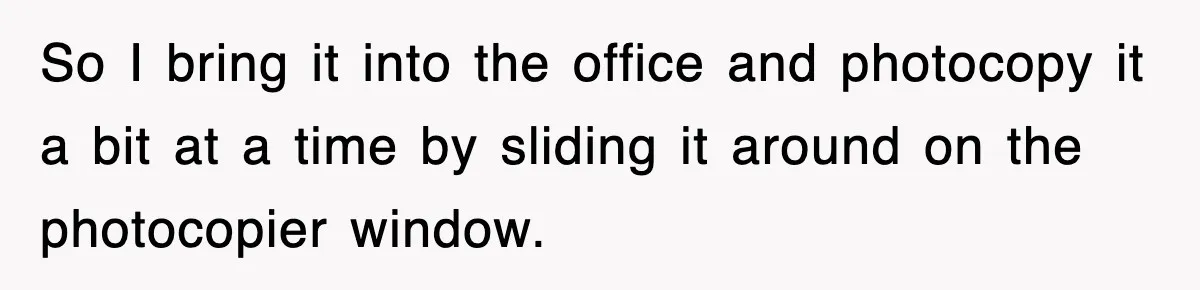 Corporate Wanted Proof Of His Degree, They Got Twelve Pages Of Latin Parchment So I bring it into the office and photocopy it a bit at a time by sliding it around on the photocopier window.