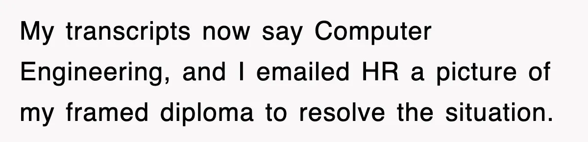 Corporate Wanted Proof Of His Degree, They Got Twelve Pages Of Latin Parchment My transcripts now say Computer Engineering, and I emailed HR a picture of my framed diploma to resolve the situation.