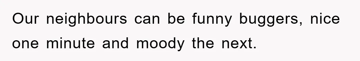 Our neighbours can be funny buggers, nice one minute and moody the next.