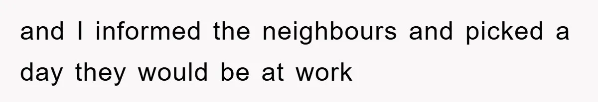 and I informed the neighbours and picked a day they would be at work