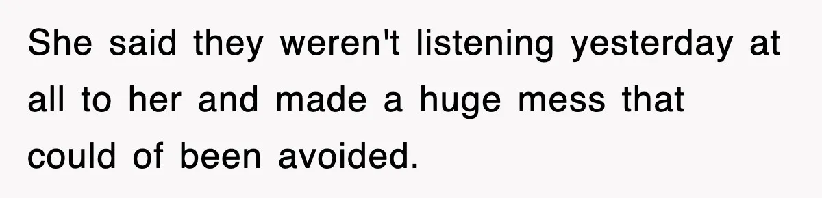 She said they weren't listening yesterday at all to her and made a huge mess that could of been avoided.