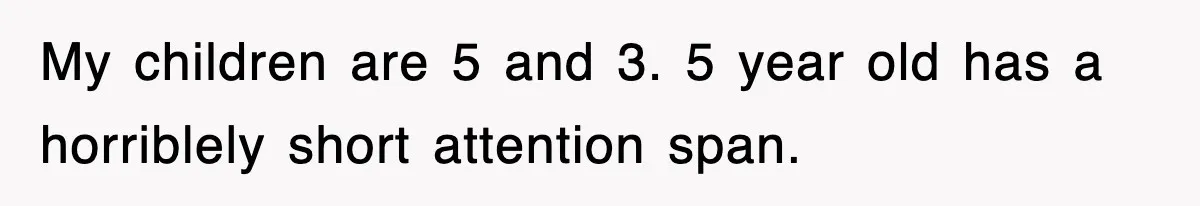 My children are 5 and 3. 5 year old has a horriblely short attention span.