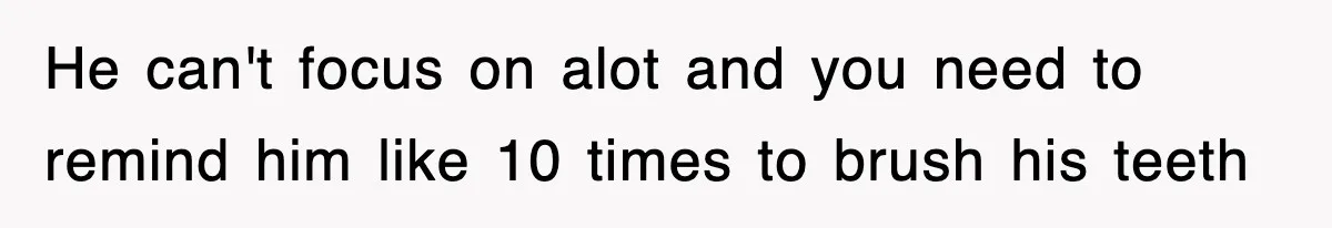 He can't focus on alot and you need to remind him like 10 times to brush his teeth