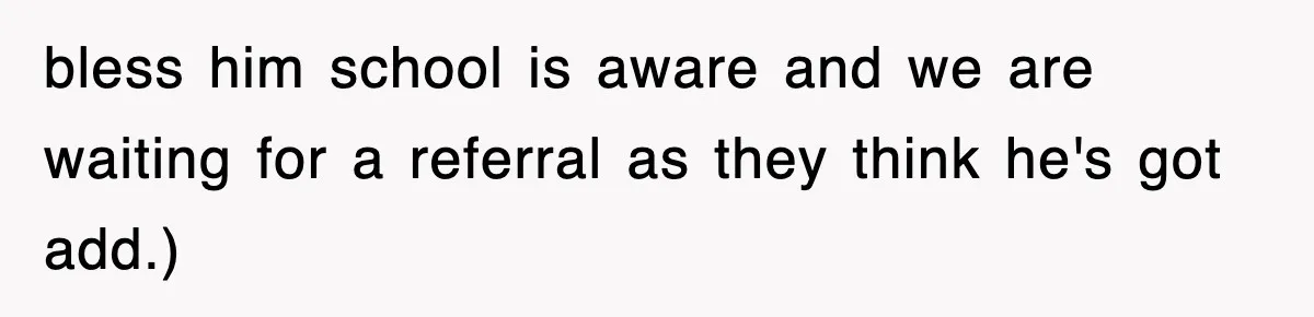 bless him school is aware and we are waiting for a referral as they think he's got add.)
