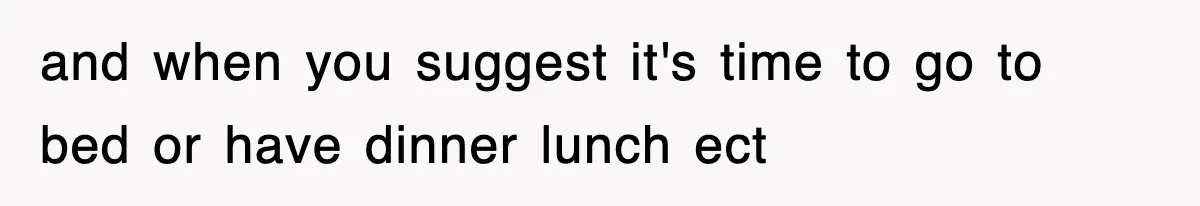 and when you suggest it's time to go to bed or have dinner lunch ect