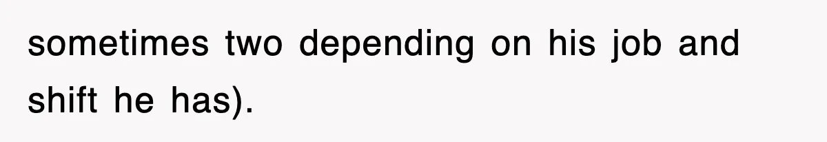 sometimes two depending on his job and shift he has).