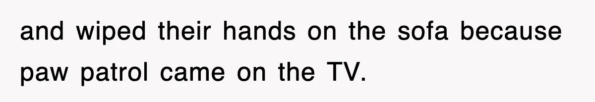 and wiped their hands on the sofa because paw patrol came on the TV.