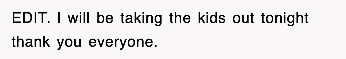 EDIT. I will be taking the kids out tonight thank you everyone.