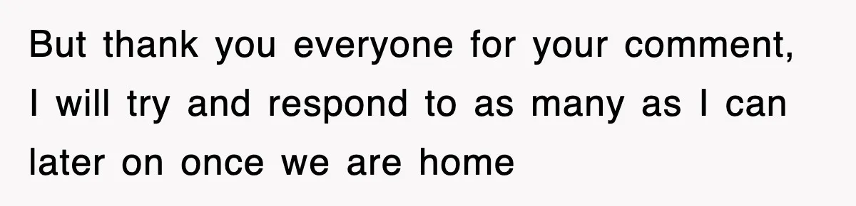 But thank you everyone for your comment, I will try and respond to as many as I can later on once we are home