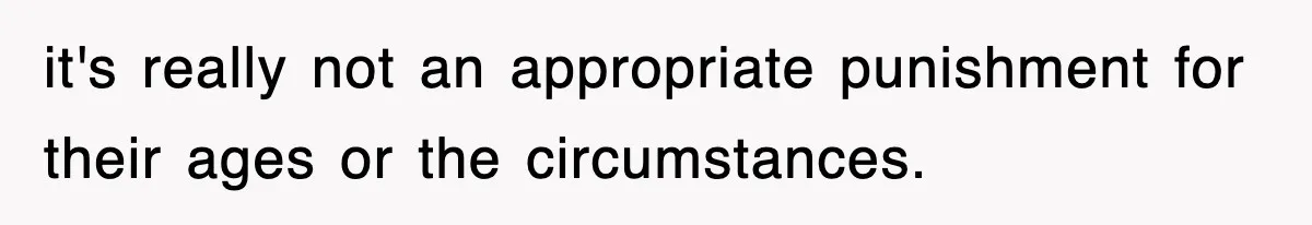it's really not an appropriate punishment for their ages or the circumstances.