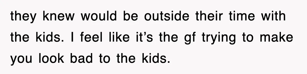 they knew would be outside their time with the kids. I feel like it’s the gf trying to make you look bad to the kids.