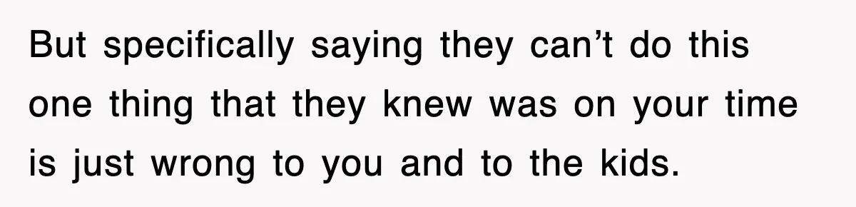 But specifically saying they can’t do this one thing that they knew was on your time is just wrong to you and to the kids.