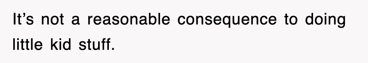 It’s not a reasonable consequence to doing little kid stuff.