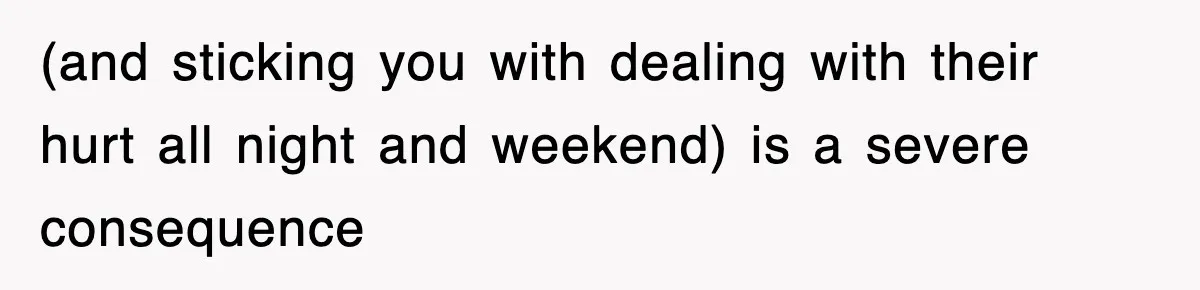 (and sticking you with dealing with their hurt all night and weekend) is a severe consequence