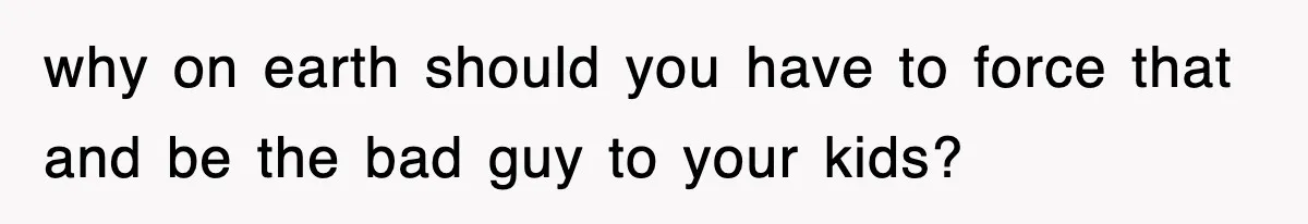 why on earth should you have to force that and be the bad guy to your kids?