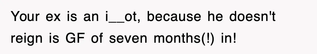 Your ex is an i__ot, because he doesn't reign is GF of seven months(!) in!