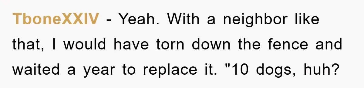 TboneXXIV − Yeah. With a neighbor like that, I would have torn down the fence and waited a year to replace it. "10 dogs, huh?