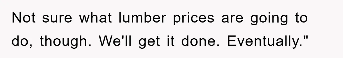 Not sure what lumber prices are going to do, though. We'll get it done. Eventually."